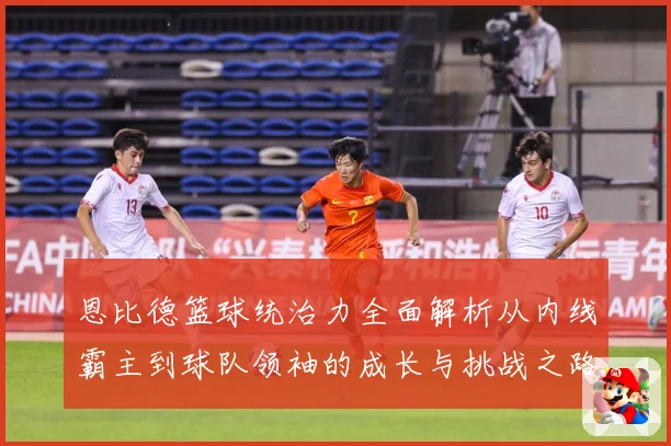 恩比德篮球统治力全面解析从内线霸主到球队领袖的成长与挑战之路