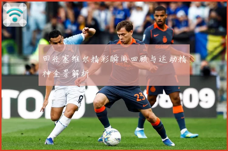 田径塞维尔精彩瞬间回顾与运动精神全景解析