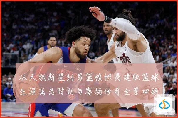 从天赋新星到男篮旗帜易建联篮球生涯高光时刻与赛场传奇全景回顾解析
