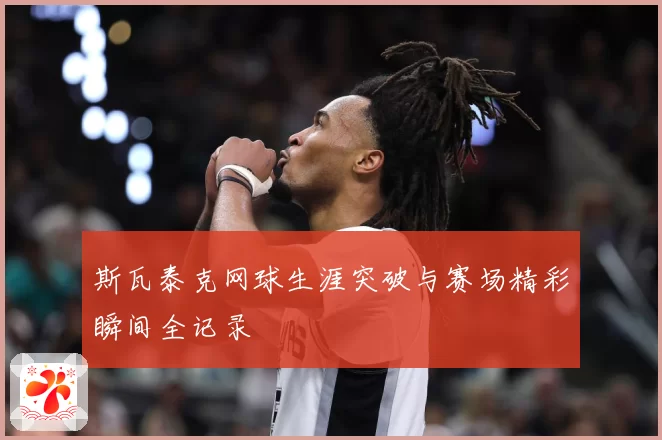 斯瓦泰克网球生涯突破与赛场精彩瞬间全记录