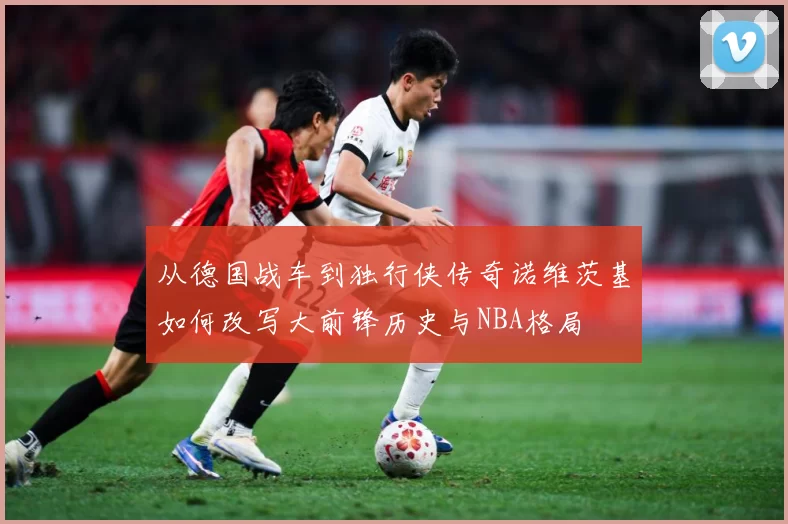 从德国战车到独行侠传奇诺维茨基如何改写大前锋历史与NBA格局