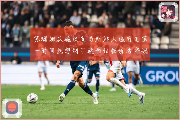 苏珊娜瓜施谈皇马新帅人选直言第一时间就想到了这两位教练名字战术观察