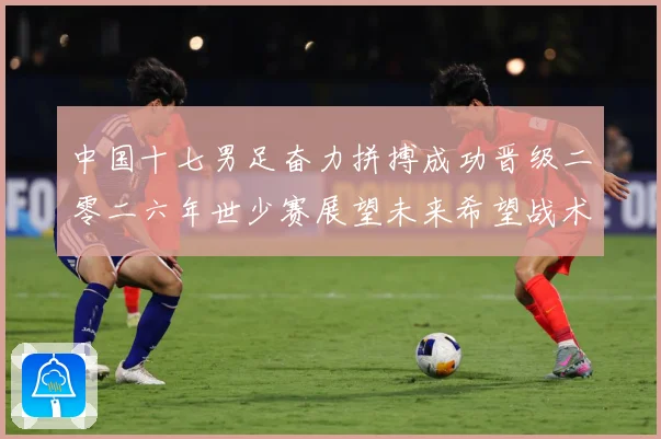 中国十七男足奋力拼搏成功晋级二零二六年世少赛展望未来希望战术观察