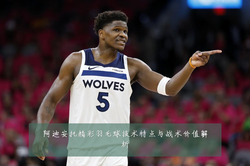 阿迪安托精彩羽毛球技术特点与战术价值解析